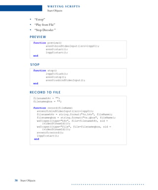 WR I T I N G S C R I P T S
Start Objects
38 Start Objects
. . . . . . . . . . . . . . . . . . . . . . . . . . . . . . . . . . . . . .
• “Estop”
• “Play from File”
• “Stop Decoder ”
P RE VIE W
S T O P
R EC O R D T O F I L E
function preview()
avsn0:bindVideoInput({src=lvpp0});
avsn0:start();
lvpp0:start();
end
function stop()
lvpp0:flush();
avsn0:stop();
avsn0:unbindVideoInput();
end
filenameh4v = "";
filenameqbox = "";
function record(fileName)
avcenc0:bindVideoInput({src=lvpp0});
filenameh4v = string.format("%s.h4v", fileName);
filenameqbox = string.format("%s.qbox", fileName);
ws0:open({type="h4v”, file=filenameh4v, sid =
{videoStreamId}});
ws0:open({type="file", file=filenameqbox, sid =
{videoStreamId}});
avcenc0:record();
lvpp0:start();
end
 