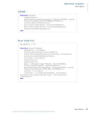 .....
WR I T I N G S C R I P T S
Start Objects
Start Objects 39
. . . . . . . . . . . . . . . . . . . . . . . . . . . . . . . . . . . .
E S T O P
P L A Y F R O M FI L E
function estop()
lvpp0:flush();
waitForEvents({objid=avcenc0, timeout=1000000, any=0,
events={Q_AVCENC_EV_BITSTREAM_FLUSHED}});
avcenc0:waitForLastBlock();
ws0:close({type="h4v", file=filenameh4v});
ws0:close({type="file", file=filenameqbox});
avcenc0:unbindVideoInput();
end
decodeFile = "";
function play(FileName)
decodeFile = FileName;
avsn0:bindVideoInput({src=avdec0});
avoc0:setVideoChannelSource({ch=vch0, src=avsn0});
avoc0:activateVideoChannelCfg();
startTime = os.time();
avsn0:start();
avdec0:start();
bsr0 = rs0:open({type="qbox", file=FileName,
srcId={videoStreamId, audioStreamId});
waitForEvents({objid=avdec0, timeout=1000000, any=0,
events={Q_AVDEC_EV_VIDEO_END_OF_STREAM}});
endTime = os.time();
totalTime = os.difftime(endTime, startTime);
print(string.format("Decode Time = %d secondsn",
totalTime));
end
 