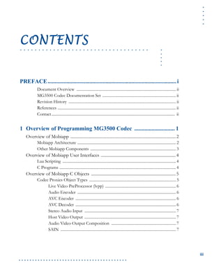 .....
iii
. . . . . . . . . . . . . . . . . . . . . . . . . . . . . . . . . . . . . . . .
.....
. . . . . . . . . . . . . . . . . . . . . . . . . . . . . . . . . . .
CONTENTS
PREFACE......................................................................................... i
Document Overview .................................................................................................... ii
MG3500 Codec Documentation Set .......................................................................... ii
Revision History ............................................................................................................ ii
References ....................................................................................................................... ii
Contact............................................................................................................................ ii
1 Overview of Programming MG3500 Codec ............................ 1
Overview of Mobiapp .................................................................................................2
Mobiapp Architecture ................................................................................................... 2
Other Mobiapp Components ...................................................................................... 3
Overview of Mobiapp User Interfaces .....................................................................4
Lua Scripting .................................................................................................................. 4
C Programs ..................................................................................................................... 4
Overview of Mobiapp C Objects ..............................................................................5
Codec Proxies Object Types ....................................................................................... 5
Live Video PreProcessor (lvpp) ....................................................................... 6
Audio Encoder ................................................................................................... 6
AVC Encoder ..................................................................................................... 6
AVC Decoder ..................................................................................................... 6
Stereo Audio Input ............................................................................................ 7
Host Video Output ............................................................................................ 7
Audio Video Output Composition ................................................................. 7
SAIN .................................................................................................................... 7
 