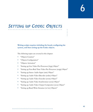 41
. . . . . . . . . . . . . . . . . . . . . . . . . . . . . . . . . . . .
6
.....
. . . . . . . . . . . . . . . . . . . . . . . . . . . . . . . . . . .
SETTING UP CODEC OBJECTS
Writing scripts requires initialing the board, configuring the
system, and then setting up the Codec objects.
The following topics are covered in this chapter:
• “Objects Creation”
• “Objects Configuration”
• “Objects Activation”
• “Setting up Live Video Pre-Processor (lvpp) Object”
• “Setting up Non-Real Time Video Pre-Processor (nvpp) Object”
• “Setting up Stereo Audio Input (sain) Object”
• “Setting up Audio Video Decoder (avdec) Object”
• “Setting up Audio Video Encoder (avenc) Object”
• “Setting up Audio Video Synchronizer (avsn) Object”
• “Setting up Audio Video Output Compositor (avoc) Object”
• “Setting up Read/Write Streamer (rs/ws) Objects”
 