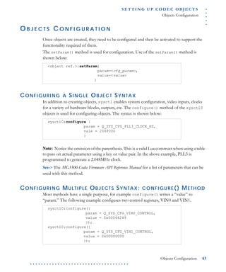 .....
S E T T I N G U P C O D E C O BJ E C T S
Objects Configuration
Objects Configuration 43
. . . . . . . . . . . . . . . . . . . . . . . . . . . . . . . . . . . .
O B J E C T S C O N F I G U R A T I O N
Once objects are created, they need to be configured and then be activated to support the
functionality required of them.
The setParam() method is used for configuration. Use of the setParam() method is
shown below:
CONFIGURING A SINGLE OBJECT SYNTAX
In addition to creating objects, sysctl enables system configuration, video inputs, clocks
for a variety of hardware blocks, outputs, etc. The configure() method of the sysctl0
objects is used for configuring objects. The syntax is shown below:
Note: Notice the omission of the parenthesis. This is a valid Lua construct when using a table
to pass on actual parameter using a key or value pair. In the above example, PLL3 is
programmed to generate a 2.048MHz clock.
See-> The MG3500 Codec Firmware API Reference Manual for a list of parameters that can be
used with this method.
CONFIGURING MULTIPLE OBJECTS SYNTAX: CONFIGURE() METHOD
Most methods have a single purpose, for example configure() writes a “value” to
“param.” The following example configures two control registers, VIN0 and VIN1.
<object ref.>:setParam{
param=<cfg_param>,
value=<value>
}
sysctl0:configure {
param = Q_SYS_CFG_PLL3_CLOCK_HZ,
vale = 2048000
}
sysctl0:configure({
param = Q_SYS_CFG_VIN0_CONTROL,
value = 0x00048249
});
sysctl0:configure({
param = Q_SYS_CFG_VIN1_CONTROL,
value = 0x00000000
});
 