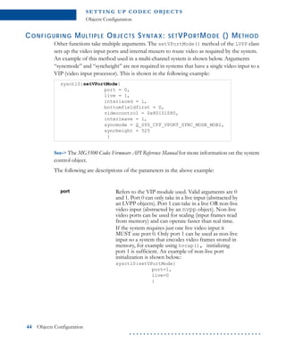 S E T T I N G U P C O D E C O B J E CT S
Objects Configuration
44 Objects Configuration
. . . . . . . . . . . . . . . . . . . . . . . . . . . . . . . . . . . . . .
CONFIGURING MULTIPLE OBJECTS SYNTAX: SETVPORTMODE () METHOD
Other functions take multiple arguments. The setVPortMode() method of the LVPP class
sets up the video input ports and internal muxers to route video as required by the system.
An example of this method used in a multi-channel system is shown below. Arguments
“syncmode” and “syncheight” are not required in systems that have a single video input to a
VIP (video input processor). This is shown in the following example:
See-> The MG3500 Codec Firmware API Reference Manual for more information on the system
control object.
The following are descriptions of the parameters in the above example:
sysctl0:setVPortMode{
port = 0,
live = 1,
interlaced = 1,
bottomfieldfirst = 0,
videocontrol = 0x80101080,
interleave = 1,
syncmode = Q_SYS_CFP_VPORT_SYNC_MODE_MOBI,
syncheight = 525
}
port Refers to the VIP module used. Valid arguments are 0
and 1. Port 0 can only take in a live input (abstracted by
an LVPP objects). Port 1 can take in a live OR non-live
video input (abstracted by an nvpp object). Non-live
video ports can be used for scaling (input frames read
from memory) and can operate faster than real time.
If the system requires just one live video input it
MUST use port 0. Only port 1 can be used as non-live
input so a system that encodes video frames stored in
memory, for example using hvcap(), initializing
port 1 is sufficient. An example of non-live port
initialization is shown below.:
sysctl0:setVPortMode{
port=1,
live=0
}
 