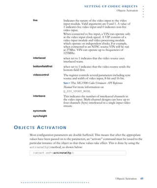 .....
S E T T I N G U P C O D E C O BJ E C T S
Objects Activation
Objects Activation 45
. . . . . . . . . . . . . . . . . . . . . . . . . . . . . . . . . . . .
O B J E C T S A C T I V A T I O N
Most configuration parameters are double-buffered. This means that after the appropriate
values have been passed on to the parameters, an “activate” command must be issued to the
particular instance of the object so that these values take effect. This is done by using the
activateCfg()method, as shown below:
live Indicates the nature of the video input to the video
input module. Valid arguments are 0 and 1. A value of
1 indicates live video input and 0 indicates non-live
video input.
When connected to live input, a VIN can operate only
at the video input clock speed. A VIP consists of a
video input module and video processing module
which operate on independent clocks. For example,
when connected to an NTSC source VIN will be run
at 27Mhz. VIN can operate up to frequencies of
125MHz.
interlaced when set to 1 indicates that the video source uses
interlaced scans.
bottomfieldfirst when set to 1 indicates that the video source sends the
bottom field first.
videocontrol The register controls several parameters including sync
source and width of video input, 8-bit and 16-bit.
See-> The MG3500 Codec Firmware API Reference
Manual for more information on
Q_SYS_VPORT_MODE.
interleave This indicates the number of interleaved channels in
the video input. Multi-channel designs can have up to
four channels (byte) interleaved in a single input video
stream.
syncmode
syncheight
<object ref>:activateCfg()
 