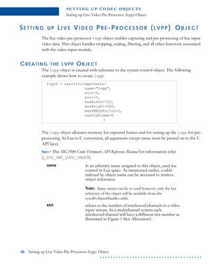 S E T T I N G U P C O D E C O B J E CT S
Setting up Live Video Pre-Processor (lvpp) Object
46 Setting up Live Video Pre-Processor (lvpp) Object
. . . . . . . . . . . . . . . . . . . . . . . . . . . . . . . . . . . . . .
SE T T I N G U P LI V E VI D E O P R E -P R O C E S S O R (L V P P ) OB J E C T
The live video pre-processor lvpp object enables capturing and pre-processing of live input
video data. This object handles cropping, scaling, filtering, and all other functions associated
with the video input module.
CREATING THE LVPP OBJECT
The lvpp object is created with reference to the system control object. The following
example shows how to create lvpp:
The lvpp object allocates memory for captured frames and for setting up the lvpp for pre-
processing. In Lua to C conversion, all arguments except name must be passed on to the C
API layer.
See-> The MG3500 Codec Firmware API Reference Manual for information refer
Q_SYS_CMD_LVPP_CREATE.
lvpp0 = sysctl0:lvppCreate{
name="lvpp”,
slot=0,
port=0,
maxWidth=720,
maxHeight=480,
maxPMEDSFactor=2,
numVidFrame=6
}
name Is an arbitrary name assigned to this object, used for
control in Lua space. As mentioned earlier, a table
indexed by object name can be accessed to retrieve
object references.
Note: Same names can be re-used however, only the last
reference of the object will be available from the
sysctl0.objectHandles table.
slot relates to the number of interleaved channels in a video
input stream. In a multichannel system each
interleaved channel will have a different slot number as
illustrated in Figure 1 Slot Allocation1.
 