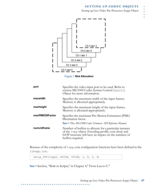 .....
S E T T I N G U P C O D E C O BJ E C T S
Setting up Live Video Pre-Processor (lvpp) Object
Setting up Live Video Pre-Processor (lvpp) Object 47
. . . . . . . . . . . . . . . . . . . . . . . . . . . . . . . . . . . .
Figure 1 Slot Allocation
Because of the complexity of lvpp, core configuration functions have been defined in the
libvpp.lua.
See-> Section, “Built-in Scripts,” in Chapter 4," From Lua to C."
port Specifies the video input port to be used. Refer to
section MG3500 Codec System Control (sysctl)
Object for more information.
maxwidth Specifies the maximum width of the input frames.
Memory is allocated appropriately.
maxheight Specifies the maximum height of the input frames.
Memory is allocated appropriately.
maxPMEDSFactor Specifies the maximum Pre-Motion Estimation (PME)
Decimation factor.
See-> The MG3500 Codec Firmware API Reference Manual.
numvidframe Number of buffers to allocate for a particular instance
of the lvpp object. Encoding profile, core clock and
GOP structure will have an impact on the numbers of
buffers required.
Setup_VPP(lvpp0, HSIZE, VSIZE, 1, 0, 2, 4)
Ch 0 slot 0
Ch 3 slot 3
Ch 2 slot 2
Ch 1 slot 1
Ch 0 slot 0
Ch 3 slot 3
 