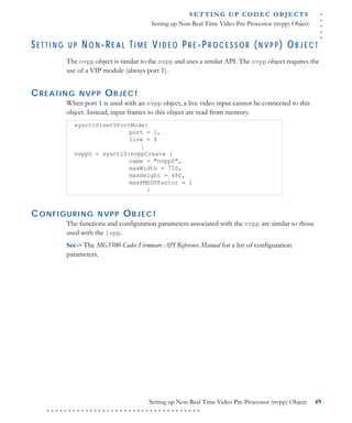 .....
S E T T I N G U P C O D E C O BJ E C T S
Setting up Non-Real Time Video Pre-Processor (nvpp) Object
Setting up Non-Real Time Video Pre-Processor (nvpp) Object 49
. . . . . . . . . . . . . . . . . . . . . . . . . . . . . . . . . . . .
SE T T I N G U P NO N -RE A L TI M E VI D E O P R E -P R O C E S S O R (N V P P ) OB J E C T
The nvpp object is similar to the nvpp and uses a similar API. The nvpp object requires the
use of a VIP module (always port 1).
CREATING NVPP OBJECT
When port 1 is used with an nvpp object, a live video input cannot be connected to this
object. Instead, input frames to this object are read from memory.
CONFIGURING NVPP OBJECT
The functions and configuration parameters associated with the nvpp are similar to those
used with the lvpp.
See-> The MG3500 Codec Firmware API Reference Manual for a list of configuration
parameters.
sysctl0:setVPortMode{
port = 1,
live = 0
}
nvpp0 = sysctl0:nvppCreate {
name = "nvpp0",
maxWidth = 720,
maxHeight = 480,
maxPMEDSFactor = 1
}
 