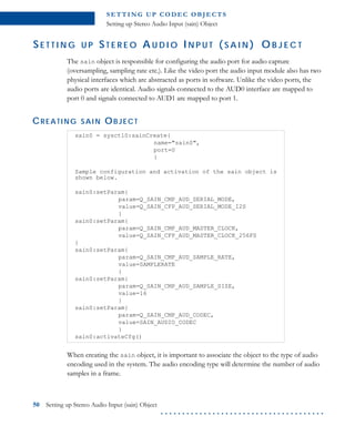 S E T T I N G U P C O D E C O B J E CT S
Setting up Stereo Audio Input (sain) Object
50 Setting up Stereo Audio Input (sain) Object
. . . . . . . . . . . . . . . . . . . . . . . . . . . . . . . . . . . . . .
SE T T I N G U P ST E R E O A U D I O IN P U T ( S A I N ) O B J E C T
The sain object is responsible for configuring the audio port for audio capture
(oversampling, sampling rate etc.). Like the video port the audio input module also has two
physical interfaces which are abstracted as ports in software. Unlike the video ports, the
audio ports are identical. Audio signals connected to the AUD0 interface are mapped to
port 0 and signals connected to AUD1 are mapped to port 1.
CREATING SAIN OBJECT
When creating the sain object, it is important to associate the object to the type of audio
encoding used in the system. The audio encoding type will determine the number of audio
samples in a frame.
sain0 = sysctl0:sainCreate{
name="sain0",
port=0
}
Sample configuration and activation of the sain object is
shown below.
sain0:setParam{
param=Q_SAIN_CMP_AUD_SERIAL_MODE,
value=Q_SAIN_CFP_AUD_SERIAL_MODE_I2S
}
sain0:setParam{
param=Q_SAIN_CMP_AUD_MASTER_CLOCK,
value=Q_SAIN_CFP_AUD_MASTER_CLOCK_256FS
}
sain0:setParam{
param=Q_SAIN_CMP_AUD_SAMPLE_RATE,
value=SAMPLERATE
}
sain0:setParam{
param=Q_SAIN_CMP_AUD_SAMPLE_SIZE,
value=16
}
sain0:setParam{
param=Q_SAIN_CMP_AUD_CODEC,
value=SAIN_AUDIO_CODEC
}
sain0:activateCfg()
 