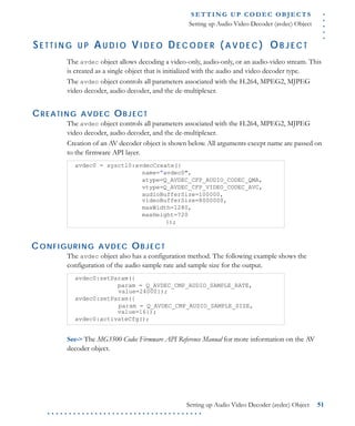 .....
S E T T I N G U P C O D E C O BJ E C T S
Setting up Audio Video Decoder (avdec) Object
Setting up Audio Video Decoder (avdec) Object 51
. . . . . . . . . . . . . . . . . . . . . . . . . . . . . . . . . . . .
SE T T I N G U P AU D I O VI D E O DE C O D E R ( A V D E C ) OB J E C T
The avdec object allows decoding a video-only, audio-only, or an audio-video stream. This
is created as a single object that is initialized with the audio and video decoder type.
The avdec object controls all parameters associated with the H.264, MPEG2, MJPEG
video decoder, audio decoder, and the de-multiplexer.
CREATING AVDEC OBJECT
The avdec object controls all parameters associated with the H.264, MPEG2, MJPEG
video decoder, audio decoder, and the de-multiplexer.
Creation of an AV decoder object is shown below. All arguments except name are passed on
to the firmware API layer.
CONFIGURING AVDEC OBJECT
The avdec object also has a configuration method. The following example shows the
configuration of the audio sample rate and sample size for the output.
See-> The MG3500 Codec Firmware API Reference Manual for more information on the AV
decoder object.
avdec0 = sysctl0:avdecCreate({
name=”avdec0",
atype=Q_AVDEC_CFP_AUDIO_CODEC_QMA,
vtype=Q_AVDEC_CFP_VIDEO_CODEC_AVC,
audioBufferSize=100000,
videoBufferSize=8000000,
maxWidth=1280,
maxHeight=720
});
avdec0:setParam({
param = Q_AVDEC_CMP_AUDIO_SAMPLE_RATE,
value=24000});
avdec0:setParam({
param = Q_AVDEC_CMP_AUDIO_SAMPLE_SIZE,
value=16});
avdec0:activateCfg();
 