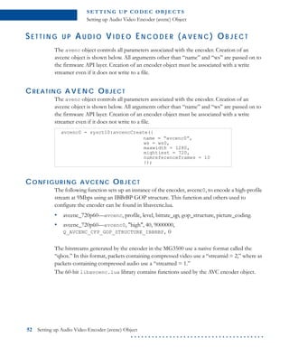 S E T T I N G U P C O D E C O B J E CT S
Setting up Audio Video Encoder (avenc) Object
52 Setting up Audio Video Encoder (avenc) Object
. . . . . . . . . . . . . . . . . . . . . . . . . . . . . . . . . . . . . .
SE T T I N G U P AU D I O VI D E O EN C O D E R ( A V E N C ) OB J E C T
The avenc object controls all parameters associated with the encoder. Creation of an
avcenc object is shown below. All arguments other than “name” and “ws” are passed on to
the firmware API layer. Creation of an encoder object must be associated with a write
streamer even if it does not write to a file.
CREATING A V E N C OBJECT
The avenc object controls all parameters associated with the encoder. Creation of an
avcenc object is shown below. All arguments other than “name” and “ws” are passed on to
the firmware API layer. Creation of an encoder object must be associated with a write
streamer even if it does not write to a file.
CONFIGURING AVCENC OBJECT
The following function sets up an instance of the encoder, avcenc0, to encode a high-profile
stream at 9Mbps using an IBBrBP GOP structure. This function and others used to
configure the encoder can be found in libavcenc.lua.
• avcenc_720p60—avcenc, profile, level, bitrate_qp, gop_structure, picture_coding.
• avcenc_720p60—avcenc0, "high", 40, 9000000,
Q_AVCENC_CFP_GOP_STRUCTURE_IBBRBP, 0
The bitstreams generated by the encoder in the MG3500 use a native format called the
“qbox.” In this format, packets containing compressed video use a “streamid = 2,” where as
packets containing compressed audio use a “streamed = 1.”
The 60-bit libavcenc.lua library contains functions used by the AVC encoder object.
avcenc0 = sysctl0:avcencCreate({
name = “avcenc0”,
ws = ws0,
maxwidth = 1280,
mightiest = 720,
numreferenceframes = 10
});
 