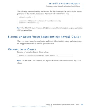 .....
S E T T I N G U P C O D E C O BJ E C T S
Setting up Audio Video Synchronizer (avsn) Object
Setting up Audio Video Synchronizer (avsn) Object 53
. . . . . . . . . . . . . . . . . . . . . . . . . . . . . . . . . . . .
The following commands assign and activate the ID’s that should be used with the stream
generated by the encoder. In this case the stream will contain video only.
See-> The MG3500 Codec Firmware API Reference Manual for information on qbox and on the
AVC encoder object.
S E T T I N G U P AU D I O VI D E O S Y N C H R O N I Z E R (A V S N ) OB J E C T
The avsn object is used to synchronize audio and video. Audio is master and video frames
are dropped or repeated to achieve synchronization.
CREATING AVSN OBJECT
Creation of a simple object is shown below:
See-> The MG3500 Codec Firmware API Reference Manual for information about the AVSN
object.
videoStreamId = 2;
avcenc0:setStreamID({streamid=videoStreamId});
avcenc0:activateCfg();
avsn0 = sysctl0:avsnCreate({name="avsn0”});
 