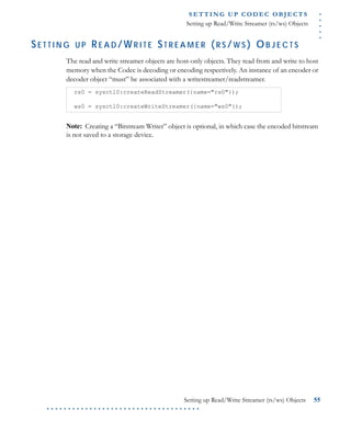 .....
S E T T I N G U P C O D E C O BJ E C T S
Setting up Read/Write Streamer (rs/ws) Objects
Setting up Read/Write Streamer (rs/ws) Objects 55
. . . . . . . . . . . . . . . . . . . . . . . . . . . . . . . . . . . .
SE T T I N G U P RE A D /WR I T E ST R E A M E R (R S /W S ) OB J E C T S
The read and write streamer objects are host-only objects. They read from and write to host
memory when the Codec is decoding or encoding respectively. An instance of an encoder or
decoder object “must” be associated with a writestreamer/readstreamer.
Note: Creating a “Bitstream Writer” object is optional, in which case the encoded bitstream
is not saved to a storage device.
rs0 = sysctl0:createReadStreamer({name="rs0"});
ws0 = sysctl0:createWriteStreamer({name="ws0"});
 