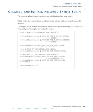 .....
S A M P L E S C R I P T S
Creating and Initializing avoc Sample Script
Creating and Initializing avoc Sample Script 61
. . . . . . . . . . . . . . . . . . . . . . . . . . . . . . . . . . . .
C R E A T I N G A N D I N I T I A L I Z I N G A V O C SA M P L E SC R I P T
The example below shows the creation and initialization of the avoc object.
Note: Unlike the avcenc object, avoc has separate activate methods for each method it
supports.
The snippet below uses the setParam() method and is activated using activateCfg().
This configures the display size and audio output.
avoc0 = sysctl0:avocCreate({name="avoc0"});
avoc0:setParam({param=Q_AVOC_CMP_VID_0_DISPLAY_WIDTH,
value=HSIZE});
avoc0:setParam({param=Q_AVOC_CMP_VID_0_DISPLAY_HEIGHT,
value=VSIZE});
avoc0:setParam({param=Q_AVOC_CMP_AUD_SERIAL_MODE,
value=Q_AVOC_CFP_AUD_SERIAL_MODE_I2S});
avoc0:setParam({param=Q_AVOC_CMP_AUD_MASTER_CLOCK,
value=Q_AVOC_CFP_AUD_MASTER_CLOCK_256FS});
avoc0:setParam({param=Q_AVOC_CMP_AUD_SAMPLE_RATE,
value=SAMPLERATE});
avoc0:setParam({param=Q_AVOC_CMP_AUD_SAMPLE_SIZE,
value=16});
avoc0:activateCfg();
 
