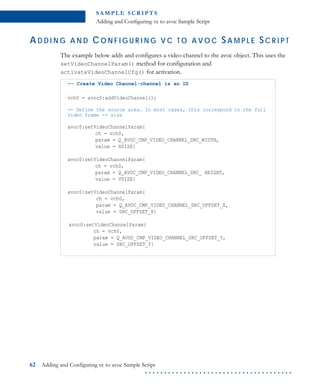 S A M P L E S C R I P T S
Adding and Configuring vc to avoc Sample Script
62 Adding and Configuring vc to avoc Sample Script
. . . . . . . . . . . . . . . . . . . . . . . . . . . . . . . . . . . . . .
AD D I N G A N D CO N F I G U R I N G V C T O A V O C SA M P L E SC R I P T
The example below adds and configures a video channel to the avoc object. This uses the
setVideoChannelParam() method for configuration and
activateVideoChannelCfg() for activation.
-- Create Video Channel-channel is an ID
vch0 = avoc0:addVideoChannel();
-- Define the source area. In most cases, this correspond to the full
video frame -- size
avoc0:setVideoChannelParam{
ch = vch0,
param = Q_AVOC_CMP_VIDEO_CHANNEL_SRC_WIDTH,
value = HSIZE}
avoc0:setVideoChannelParam{
ch = vch0,
param = Q_AVOC_CMP_VIDEO_CHANNEL_SRC_ HEIGHT,
value = VSIZE}
avoc0:setVideoChannelParam{
ch = vch0,
param = Q_AVOC_CMP_VIDEO_CHANNEL_SRC_OFFSET_X,
value = SRC_OFFSET_X}
avoc0:setVideoChannelParam{
ch = vch0,
param = Q_AVOC_CMP_VIDEO_CHANNEL_SRC_OFFSET_Y,
value = SRC_OFFSET_Y}
 