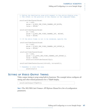 .....
S A M P L E S C R I P T S
Adding and Configuring vc to avoc Sample Script
Adding and Configuring vc to avoc Sample Script 63
. . . . . . . . . . . . . . . . . . . . . . . . . . . . . . . . . . . .
SETTING UP VIDEO OUTPUT TIMING
Video output timing is setup using built-in functions. The example below configures all
timing and other related parameters for a 720p60 display.
See-> The MG3500 Codec Firmware API Reference Manual for a list of configuration
parameters.
-- Define the destination area with respect to the entire display size.
-- The offset is the position of the channel on the composed frame.
avoc0:setVideoChannelParam{
ch = vch0,
param = Q_AVOC_CMP_VIDEO_CHANNEL_DST_WIDTH,
value = HSIZE}
avoc0:setVideoChannelParam{
ch = vch0,
param = Q_AVOC_CMP_VIDEO_CHANNEL_DST_ HEIGHT,
value = HSIZE}
-- If the whole frame is not to be rendered, specify the
avoc0:setVideoChannelParam{
ch = vch0,
param = Q_AVOC_CMP_VIDEO_CHANNEL_DST_OFFSET_X,
value = HSIZE}
avoc0:setVideoChannelParam{
ch = vch0,
param = Q Q_AVOC_CMP_VIDEO_CHANNEL_DST_OFFSET_Y,
value = HSIZE}
avoc0:activateVideoChannelCfg();
avoc0:setVideoChannelSource({ch=vch0, src=avsn0});
-- Remember to start the avsn
avsn0:start()
avoc0:setOutput720p60();
 