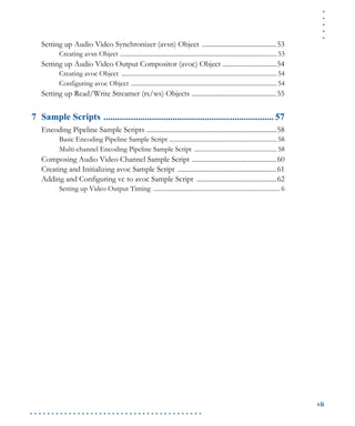 .....
vii
. . . . . . . . . . . . . . . . . . . . . . . . . . . . . . . . . . . . . . . .
Setting up Audio Video Synchronizer (avsn) Object ...........................................53
Creating avsn Object ...................................................................................................53
Setting up Audio Video Output Compositor (avoc) Object ...............................54
Creating avoc Object ..................................................................................................54
Configuring avoc Object ............................................................................................54
Setting up Read/Write Streamer (rs/ws) Objects .................................................55
7 Sample Scripts .......................................................................... 57
Encoding Pipeline Sample Scripts ...........................................................................58
Basic Encoding Pipeline Sample Script ....................................................................58
Multi-channel Encoding Pipeline Sample Script ....................................................58
Composing Audio Video Channel Sample Script .................................................60
Creating and Initializing avoc Sample Script .........................................................61
Adding and Configuring vc to avoc Sample Script ..............................................62
Setting up Video Output Timing ................................................................................ 6
 