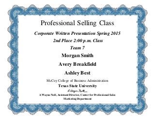 Professional Selling Class
Corporate Written Presentation Spring 2015
2nd Place 2:00 p.m. Class
Team 7
Morgan Smith
Avery Breakfield
Ashley Best
McCoy College of Business Administration
Texas State University
A Wayne Noll, Assistant Director, Center for Professional Sales
Marketing Department
 