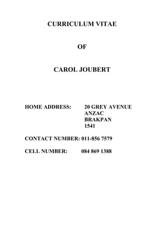 CURRICULUM VITAE
OF
CAROL JOUBERT
HOME ADDRESS: 20 GREY AVENUE
ANZAC
BRAKPAN
1541
CONTACT NUMBER: 011-856 7579
CELL NUMBER: 084 869 1388
 