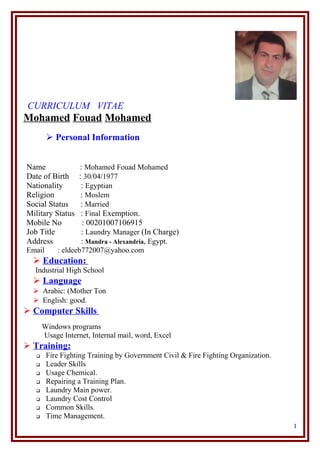 CURRICULUM VITAE
Mohamed Fouad Mohamed
 Personal Information
Name : Mohamed Fouad Mohamed
Date of Birth : 30/04/1977
Nationality : Egyptian
Religion : Moslem
Social Status : Married
Military Status : Final Exemption.
Mobile No : 00201007106915
Job Title : Laundry Manager (In Charge)
Address : Mandra - Alexandria, Egypt.
Email : eldeeb772007@yahoo.com
 Education:
Industrial High School
 Language
 Arabic: (Mother Ton
 English: good.
 Computer Skills
Windows programs
Usage Internet, Internal mail, word, Excel
 Training:
 Fire Fighting Training by Government Civil & Fire Fighting Organization.
 Leader Skills
 Usage Chemical.
 Repairing a Training Plan.
 Laundry Main power.
 Laundry Cost Control
 Common Skills.
 Time Management.
1
 