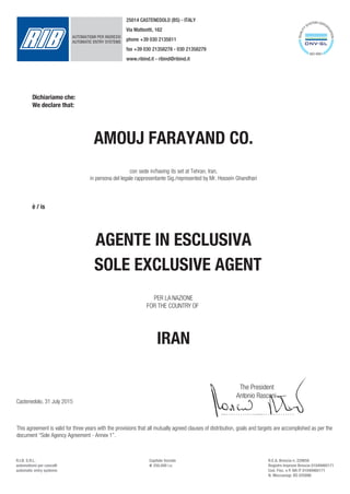 PER LA NAZIONE
FOR THE COUNTRY OF
IRAN
The President
Antonio Rasconi
...………….....…..………
Dichiariamo che:
We declare that:
AMOUJ FARAYAND CO.
con sede in/having its set at Tehran, Iran,
in persona del legale rappresentante Sig./represented by Mr. Hossein Ghandhari
Castenedolo, 31 July 2015
è / is
AUTOMATISMI PER INGRESSIAUTOMATISMI PER INGRESSI
AUTOMATIC ENTRY SYSTEMS
25014 CASTENEDOLO (BS) - ITALY
Via Matteotti, 162
phone +39 030 2135811
fax +39 030 21358278 - 030 21358279
www.ribind.it - ribind@ribind.it
R.I.B. S.R.L.
automatismi per cancelli
automatic entry systems
Capitale Sociale
d 250.000 i.v.
R.E.A. Brescia n. 229658
Registro Imprese Brescia 01049460171
Cod. Fisc. e P. IVA IT 01049460171
N. Meccanogr. BS 035896
This agreement is valid for three years with the provisions that all mutually agreed clauses of distribution, goals and targets are accomplished as per the
document “Sole Agency Agreement - Annex 1”.
AGENTE IN ESCLUSIVA
SOLE EXCLUSIVE AGENT
 