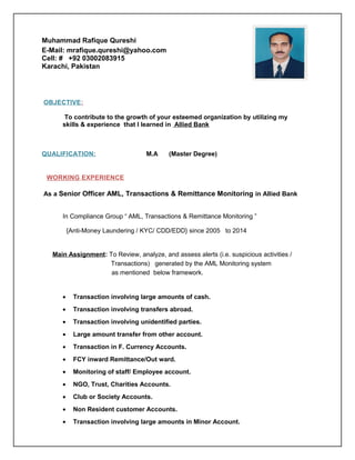 Muhammad Rafique Qureshi
E-Mail: mrafique.qureshi@yahoo.com
Cell: # +92 03002083915
Karachi, Pakistan
OBJECTIVE:
To contribute to the growth of your esteemed organization by utilizing my
skills & experience that I learned in Allied Bank
QUALIFICATION: M.A (Master Degree)
WORKING EXPERIENCE
As a Senior Officer AML, Transactions & Remittance Monitoring in Allied Bank
In Compliance Group “ AML, Transactions & Remittance Monitoring ”
{Anti-Money Laundering / KYC/ CDD/EDD} since 2005 to 2014
Main Assignment: To Review, analyze, and assess alerts (i.e. suspicious activities /
Transactions) generated by the AML Monitoring system
as mentioned below framework.
• Transaction involving large amounts of cash.
• Transaction involving transfers abroad.
• Transaction involving unidentified parties.
• Large amount transfer from other account.
• Transaction in F. Currency Accounts.
• FCY inward Remittance/Out ward.
• Monitoring of staff/ Employee account.
• NGO, Trust, Charities Accounts.
• Club or Society Accounts.
• Non Resident customer Accounts.
• Transaction involving large amounts in Minor Account.
 