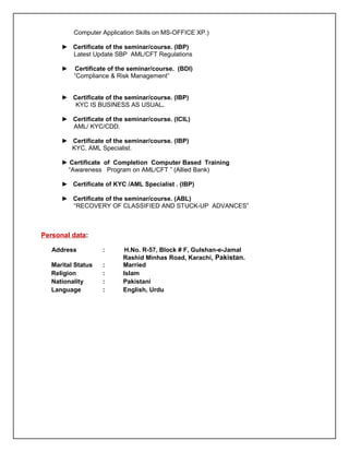 Computer Application Skills on MS-OFFICE XP.)
► Certificate of the seminar/course. (IBP)
Latest Update SBP AML/CFT Regulations
► Certificate of the seminar/course. (BDI)
“Compliance & Risk Management”
► Certificate of the seminar/course. (IBP)
KYC IS BUSINESS AS USUAL.
► Certificate of the seminar/course. (ICIL)
AML/ KYC/CDD.
► Certificate of the seminar/course. (IBP)
KYC, AML Specialist.
► Certificate of Completion Computer Based Training
“Awareness Program on AML/CFT ” (Allied Bank)
► Certificate of KYC /AML Specialist . (IBP)
► Certificate of the seminar/course. (ABL)
“RECOVERY OF CLASSIFIED AND STUCK-UP ADVANCES”
Personal data:
Address : H.No. R-57, Block # F, Gulshan-e-Jamal
Rashid Minhas Road, Karachi, Pakistan.
Marital Status : Married
Religion : Islam
Nationality : Pakistani
Language : English, Urdu
 