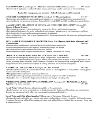 2
HARVARD COLLEGE, Cambridge, MA / Admissions Interviewer and Recruiter (Volunteer) 2008-present
o Interview 12-20 applicants a year from Northern Indiana and Chicago area for admissions to Harvard College.
Leadership, Management, and Execution – Federal, State, and Local Government
CANDIDATE FOR MAYOR OF SOUTH BEND, South Bend, IN / Mayoral Candidate 2010-2011
o Built an innovative and positive campaign founded focused on an economic and community development policy
platform and social entrepreneurial strategies. Responsibilities included CFO and CEO small business responsibilities.
MASSACHUSETTS DEPARTMENT OF HOUSING AND COMMUNITY DEVELOPMENT, Boston, MA /
Director of Human Resources 2007
o Reorganized the structure of the organization for better service delivery and production outcomes.
o Recruited and hired twenty-five senior staff and mid-level managers with expertise in real estate finance, public &
private housing development, and economic & community development.
o Conceived and directed the Director’s Advisory Council for the purpose of assisting the department with examining and
proposing public policy.
DEVAL PATRICK FOR GOVERNOR COMMITTEE, Boston, MA / Manager, Faith-Based Affairs and Staff,
Transition Team 2006-2007
o Directed outreach and managed political affairs involving faith-based communities.
o Advised candidates and senior staff regarding issues of faith, clergy, and politics.
o Recruited and interviewed candidates for cabinet level positions.
o Produced and directed the Inaugural Interfaith Service for Deval Patrick and Tim Murray.
OFFICE OF MASSACHUSETTS STATE SENATOR, Boston, MA / Chief of Staff 2005-2006
o Advised the senator regarding political, policy, budget, and personnel actions and issues.
o Formulated and implemented legislative, policy, political, and communication strategies in areas of importance to the
Senator, including, but not limited to, financial services & insurance, real estate finance & development, public finance,
transportation, taxation, economic development & housing, education, and workforce development.
WASHINGTON LINKAGE GROUP, Washington, DC / Vice President 2001-2002
o Provided effective business & economic development services to a diverse portfolio of municipalities, counties, private
industry, and not-for-profit clients.
o Managed consultants and lobbyist & advocacy staff of ten.
o Supervised fund-raising and legislative initiatives for political, for profit and not-for-profit clients.
o Secured the most new clients for the government relations and strategic consulting firm.
PRESIDENT WILLIAM J. CLINTON’S ADMINISTRATION Washington, DC / The White House, Political
Appointee (Top Secret Clearance) 1997-2001
Speech Writer, US Small Business Administration, Office of the Administrator
o Drafted speeches and served as senior advisor to the administrator for the purpose of formulating and implementing
domestic and international public affairs and communication strategies and initiatives.
Speech Writer and Public Affairs Specialist, US Department of Agriculture, Office of the Secretary
o Composed speeches, editorials, news articles, press releases, and conducted extensive research for the Under Secretary.
Coordinated the national public affairs strategy and trained local public affairs specialists in forty-seven states for the rural
development mission.
 