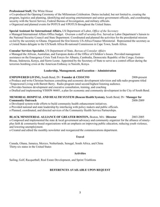 3
Professional Staff, The White House
o Co-produced the Opening Ceremony of the Millennium Celebration. Duties included, but not limited to, creating the
program, logistics and planning, identifying and securing entertainment and senior government officials, and coordinating
security with the Secret Service, Federal Bureau of Investigation, and military officials.
o Organized and planned events for POTUS and VPOTUS throughout the United States.
Special Assistant for International Affairs, US Department of Labor, Office of the Secretary
o Managed International Affairs Office budget. Oversaw a staff of seventy-five. Served as Labor Department’s liaison to
the National Security Council and State Department. Coordinated and planned the activities for the presidential mission
co-led by the secretary to Ghana. Organized the first historic US-Africa Finance Ministerial. Represented the secretary as
a United States delegate to the US/South Africa Bi-national Commission in Cape Town, South Africa.
Consular Services Specialist, US Department of State, Bureau of Consular Affairs
o Managed the African, Australian, and European desks of the Office of Children’s Issues. Provided management
assistance on the Emergency Crisis Task Forces for Albania, Cambodia, Democratic Republic of the Congo, Guinea-
Bissau, Indonesia, Kenya, and Sierre Leone. Appointed by the Secretary of State to serve as a control officer during the
terrorists bombing crisis at the American Embassy in Nairobi, Kenya.
Leadership, Management, and Execution – Administration
EMPOWERED LIVING, South Bend, IN / Founder & CEO/CFO 2008-present
o Produce and write Christian business consulting and economic development television and talk-radio programs titled
“Empowered Living with Barrett Berry. Radio program rated second highest listening audience.
o Provides business development and executive consultation, training, and coaching
o Drafted and implementing VISION 46601, a plan for economic and community development in the City of South Bend.
MEMORIAL HOSPITAL AND HEALTH SYSTEM (Beacon Health System), South Bend, IN / Manager for
Community Outreach 2008-2009
o Developed system-wide efforts to build community health enhancement initiatives.
o Provided national and state leadership by interfacing with policy makers and public officials.
o Planned, coordinated, and directed services of the Community Health Service Partnerships.
BLACK MINISTERIAL ALLIANCE OF GREATER BOSTON, Boston, MA / Director 2003-2005
o Composed and implemented the state & local government advocacy and community organizer for the alliance of ninety-
plus faith & community-based organizations with an emphasis on improving public education, reducing youth violence,
and lowering unemployment.
o Created and edited the monthly newsletter and reorganized the communications department.
Travel
Canada, Ghana, Jamaica, Mexico, Netherlands, Senegal, South Africa, and China
Thirty-six states in the United States
Activities
Sailing, Golf, Racquetball, Real Estate Development, and Sprint Triathlons
REFERENCES AVAILABLE UPON REQUEST
 