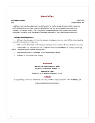 Kenneth Kahn
SYSTEM PROGRAMMER 1982-2002
IBM Poughkeepsie, NY
Established and maintained a track record of success for challenging projects critical to corporate
profitability and market share growth. Utilized leadership and technical expertise to plan and
manage / co-manage projects that consistently achieved deadline adherence and met quality
objectives. Strong focus on the design of software in support of the P/390 hardware platform.
Noteworthy Achievements:
 3274 control unit emulator, the interface between a hardware mainframe and a 3270 terminal, including
a device driver that processed keystrokes.
 HTML server to dynamically create web pages indicating the current state of various hardware resources.
 Established the first and at-the-time sole 3270 terminal emulator for IBM OS/2 OS enabling users to log
onto to a mainframe system from a PC running OS/2.
 Job Entry Subsystem (JES3) developer for IBM MVS operating system.
 Developer for internal IBM c-like compiler
EDUCATION
MASTER OF SCIENCE – COMPUTER SCIENCE
University of Delaware, Newark, DE
BACHELOR OF SCIENCE
University of Oklahoma, Oklahoma City, OK
PATENTS
“Subsystems input service for dynamically scheduling work for a computer system” – US Patent #4,918,595
REFERENCES PROVIDED UPON REQUEST
2
 
