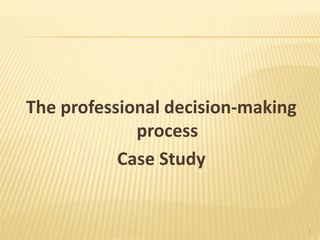 The professional decision-making
process
Case Study
1
 