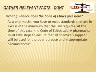 GATHER RELEVANT FACTS , CONT
What guidance does the Code of Ethics give here?
As a pharmacist, you have to meet standards that are in
excess of the minimum that the law requires. At the
time of this case, the Code of Ethics said ‘A pharmacist
must take steps to ensure that all chemicals supplied
will be used for a proper purpose and in appropriate
circumstances’.
12
 