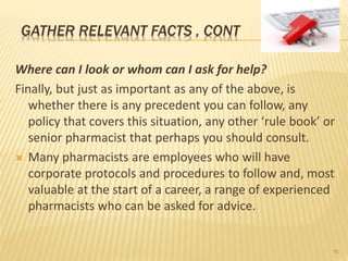 Where can I look or whom can I ask for help?
Finally, but just as important as any of the above, is
whether there is any precedent you can follow, any
policy that covers this situation, any other ‘rule book’ or
senior pharmacist that perhaps you should consult.
 Many pharmacists are employees who will have
corporate protocols and procedures to follow and, most
valuable at the start of a career, a range of experienced
pharmacists who can be asked for advice.
GATHER RELEVANT FACTS , CONT
16
 