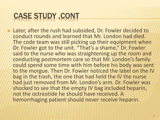 CASE STUDY ,CONT
 Later, after the rush had subsided, Dr. Fowler decided to
conduct rounds and learned that Mr. London had died.
The code team was still picking up their equipment when
Dr. Fowler got to the unit. “That’s a shame,” Dr. Fowler
said to the nurse who was straightening up the room and
conducting postmortem care so that Mr. London’s family
could spend some time with him before his body was sent
to the morgue. Then Dr. Fowler noticed the label on the IV
bag in the trash, the one that had held the IV the nurse
had just removed from Mr. London’s arm. Dr. Fowler was
shocked to see that the empty IV bag included heparin,
not the octreotide he should have received. A
hemorrhaging patient should never receive heparin.
27
 