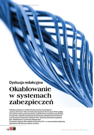 Systemy Alarmowe nr 2, marzec – kwiecień 2012
T e m at n u m e r u – o k a b l o w a n i e
12
Dyskusja redakcyjna
Okablowanie
w systemach
zabezpieczeń
Podobnej inicjatywy w mediach branży security nie pamiętamy.
„Systemy Alarmowe” ( ) oraz Polska Izba Systemów Alarmowych (PISA) podjęły
się trudnego zadania przeprowadzenia i opublikowania specjalistycznej dyskusji
tematycznej z udziałem przedstawicieli firm branży zabezpieczeń technicznych
oraz branżowych ekspertów (członków PISA). Tematem przewodnim spotkania
było „Okablowanie w systemach zabezpieczeń”.
Z pomysłem dyskusji, która odbyła się 8 grudnia 2011 r. w warszawskiej redakcji ,
wyszła firma C&C Partners Telecom z Leszna.
 