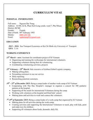 CURRICULUM VITAE
PERSONAL INFORMATION
Full name: Nguyen Dai Trang
Address: R.506, lot K, Phan Xich Long condo, ward 7, Phu Nhuan
District, HCMC
Gender: Female
Date of birth: 09th
February 1993
Mobile: 0905 239 726
Email: ngdaitrang01@gmail.com
EDUCATION
2012 – 2016: Sea Transport Economics at Ho Chi Minh city University of Transport.
GPA: 3.3/4
WORKING EXPERIENCE
15th
March – now: Assistant for coordinator project of SJ Vietnam
 Organizing and running the workcamps for international volunteers.
 Supporting volunteers during their do volunteering.
 Coordinating volunteering activities, projects
25th
February – 29th
March: Sale executive of Ichiban Global Logistic company.
 Making selling plans.
 Persuading customers to use our service.
 Daily reporting.
 Researching potential customers.
19th
– 25th
of December 2015: Being a camp-leader of another work-camp of SJ Vietnam
 Cooperating with Thu Duc Hospital‟s manager to organize a concert for 300 pediatric
patients at the hospital.
 Supporting all the needs for international Volunteers during the camp.
 Working with volunteers at the hospital and blind kids‟ school.
 Making plans and activities to work and connect the volunteers.
7th
-19th
of September 2015: Being a camp-leader of a work-camp that organized by SJ Vietnam
 Making plans for all activities during the work-camp.
 Creating activities and supporting the International Volunteers to teach, play with kids, paint
and make toys for children.
 Supporting all volunteers about foods, demands, daily life.
 