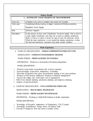 Project Details
1. AUTOMATIC LOAD SHARING OF TRANSFORMER
Team size 6 Student were work to complete this project for 4 months.
Tools used Transformers,Relay,Anolog to digital converter,LCD,Microcontroller,
Regulated Power Supply.
Role Electrical Engineer
Description In this project we have used 2 transformer for power supply. One is used as
a main supply transformer and other one is used as a sharing transformer.
Relay is used as a switch in circuit for open or close the electronic circuit.
When the main transformer is over loaded the sharing transformer is share
the load and transformer operation keep under normal condition.
Work Experience.
 NAME OF ORGANIZATION – VISHAY COMPONENTS INDIA PVT LTD.
DESIGNATION – COMPANY ENGINEERING TRAINEE
WORK PERIOD – FROM 16/10/2012 TO 15/10/2014
JOB PROFILE – Worked as a Team leader in Production Department.
WORK DISCRIPTION -
o Worked as team leader on production line of power capacitor.
o Good knowledge of preventive maintenance of machines.
o More than 40 operators have given the production training in two years performs.
o Worked on SAP (System Application Products) in Material managements.
o Faced to the collage visit or personnel visit in organizations.
o Skill of raw material planning, production planning and manpower planning.
o Analysis of rejected products.
 NAME OF ORGANIZATION – TATA COMMUNICATION LTD
DESIGNATION – MULTI SKILL TECHNICIAN
WORK PERIOD – FROM 16/4/2015 TO UPTO DATE
JOB PROFILE – Working as a Multi Skill Technician in facility department.
WORK DISCRIPTION-
o Knowledge of Preventive maintenance of Transformers, CB, LT panels.
o Knowledge of installations Energy meter, CB, Battery bank.
o Can take a Changeover from one source to another source.
 