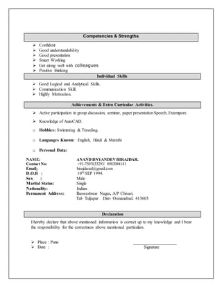 Competencies & Strengths
 Confident
 Good understandability
 Good presentation
 Smart Working
 Get along well with colleagues
 Positive thinking
Individual Skills
 Good Logical and Analytical Skills.
 Communication Skill.
 Highly Motivation.
Achievements & Extra Curricular Activities.
 Active participation in group discussion, seminar, paper presentation Speech, Extempore.
 Knowledge of AutoCAD.
o Hobbies: Swimming & Traveling.
o Languages Known: English, Hindi & Marathi
o Personal Data:
NAME: ANAND DNYANDEVBIRAJDAR.
Contact No: +91-7507633293/ 8983084141
Email: birajdarad@gmail.com
D.O.B : 10th SEP 1994.
Sex : Male
Marital Status: Single
Nationality: Indian
Permanent Address: Basweshwar Nagar, A/P Chivari,
Tal- Tuljapur Dist- Osmanabad. 413603
Declaration
I hereby declare that above mentioned information is correct up to my knowledge and I bear
the responsibility for the correctness above mentioned particulars.
 Place : Pune ____________________
 Date : Signature
 