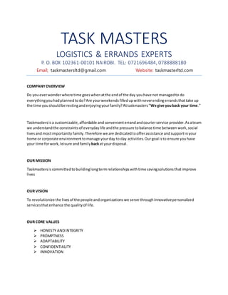 TASK MASTERS
LOGISTICS & ERRANDS EXPERTS
P. O. BOX 102361-00101 NAIROBI. TEL: 0721696484, 0788888180
Email; taskmastersltd@gmail.com Website: taskmasterltd.com
COMPANY OVERVIEW
Do youeverwonderwhere time goeswhenatthe endof the day youhave not managedto do
everythingyouhadplannedtodo?Are yourweekendsfilledupwithneverendingerrandsthattake up
the time youshould be restingandenjoyingyourfamily?Attaskmasters“We give youback your time.”
Taskmastersisa customizable,affordable andconvenienterrandandcourierservice provider.As ateam
we understandthe constraintsof everyday life andthe pressure tobalance time between work,social
livesandmostimportantly family.Therefore we are dedicatedtoofferassistance andsupportinyour
home or corporate environmenttomanage yourday to day activities.Ourgoal isto ensure youhave
your time forwork,leisure andfamily backat yourdisposal.
OUR MISSION
Taskmastersiscommittedtobuildinglongtermrelationshipswithtime savingsolutionsthatimprove
lives
OUR VISION
To revolutionize the livesof the people and organizations we serve throughinnovativepersonalized
servicesthatenhance the qualityof life.
OUR CORE VALUES
 HONESTY ANDINTEGRITY
 PROMPTNESS
 ADAPTABILITY
 CONFIDENTIALITY
 INNOVATION
 