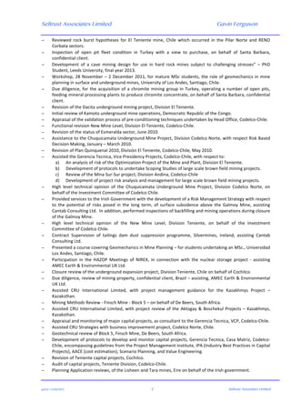 Seltrust Associates Limited Gavin Ferguson	
  
	
  
	
  
gafsal:-­‐11/06/2015	
   2	
   Seltrust Associates Limited	
  
− Reviewed	
   rock	
   burst	
   hypotheses	
   for	
   El	
   Teniente	
   mine,	
   Chile	
   which	
   occurred	
   in	
   the	
   Pilar	
   Norte	
   and	
   RENO	
  
Corbata	
  sectors.	
  
− Inspection	
   of	
   open	
   pit	
   fleet	
   condition	
   in	
   Turkey	
   with	
   a	
   view	
   to	
   purchase,	
   on	
   behalf	
   of	
   Santa	
   Barbara,	
  
confidential	
  client.	
  
− Development	
   of	
   a	
   cave	
   mining	
   design	
   for	
   use	
   in	
   hard	
   rock	
   mines	
   subject	
   to	
   challenging	
   stresses”	
   –	
   PhD	
  
Student,	
  Leeds	
  University,	
  final	
  year	
  2013.	
  
− Workshop,	
  28	
  November	
  –	
  2	
  December	
  2011,	
  for	
  mature	
  MSc	
  students,	
  the	
  role	
  of	
  geomechanics	
  in	
  mine	
  
planning	
  in	
  surface	
  and	
  underground	
  mines,	
  University	
  of	
  Los	
  Andes,	
  Santiago,	
  Chile.	
  
− Due	
  diligence,	
  for	
  the	
  acquisition	
  of	
  a	
  chromite	
  mining	
  group	
  in	
  Turkey,	
  operating	
  a	
  number	
  of	
  open	
  pits,	
  
feeding	
  mineral	
  processing	
  plants	
  to	
  produce	
  chromite	
  concentrate,	
  on	
  behalf	
  of	
  Santa	
  Barbara,	
  confidential	
  
client.	
  
− Revision	
  of	
  the	
  Dacita	
  underground	
  mining	
  project,	
  Division	
  El	
  Teniente.	
  
− Initial	
  review	
  of	
  Kamoto	
  underground	
  mine	
  operations,	
  Democratic	
  Republic	
  of	
  the	
  Congo.	
  
− Appraisal	
  of	
  the	
  validation	
  process	
  of	
  pre-­‐conditioning	
  techniques	
  undertaken	
  by	
  Head	
  Office,	
  Codelco-­‐Chile.	
  
− Functional	
  revision	
  New	
  Mine	
  Level,	
  Division	
  El	
  Teniente,	
  Codelco-­‐Chile.	
  
− Revision	
  of	
  the	
  status	
  of	
  Esmeralda	
  sector,	
  June	
  2010.	
  
− Assistance	
  to	
  the	
  Chuquicamata	
  Underground	
  Mine	
  Project,	
  Division	
  Codelco	
  Norte,	
  with	
  respect	
  Risk	
  Based	
  
Decision	
  Making,	
  January	
  –	
  March	
  2010.	
  
− Revision	
  of	
  Plan	
  Quinquenal	
  2010,	
  División	
  El	
  Teniente,	
  Codelco-­‐Chile,	
  May	
  2010.	
  
− Assisted	
  the	
  Gerencia	
  Tecnica,	
  Vice	
  Presidency	
  Projects,	
  Codelco-­‐Chile,	
  with	
  respect	
  to:	
  
a) An	
  analysis	
  of	
  risk	
  of	
  the	
  Optimization	
  Project	
  of	
  the	
  Mine	
  and	
  Plant,	
  Division	
  El	
  Teniente.	
  
b) Development	
  of	
  protocols	
  to	
  undertake	
  Scoping	
  Studies	
  of	
  large	
  scale	
  brown	
  field	
  mining	
  projects.	
  
c) Review	
  of	
  the	
  Mina	
  Sur-­‐Sur	
  project,	
  Division	
  Andina,	
  Codelco-­‐Chile	
  
d) Development	
  of	
  project	
  risk	
  analysis	
  and	
  management	
  for	
  large	
  scale	
  brown	
  field	
  mining	
  projects.	
  
− High	
   level	
   technical	
   opinion	
   of	
   the	
   Chuquicamata	
   Underground	
   Mine	
   Project,	
   Division	
   Codelco	
   Norte,	
   on	
  
behalf	
  of	
  the	
  Investment	
  Committee	
  of	
  Codelco	
  Chile.	
  
− Provided	
  services	
  to	
  the	
  Irish	
  Government	
  with	
  the	
  development	
  of	
  a	
  Risk	
  Management	
  Strategy	
  with	
  respect	
  
to	
   the	
   potential	
   of	
   risks	
   posed	
   in	
   the	
   long	
   term,	
   of	
   surface	
   subsidence	
   above	
   the	
   Galmoy	
   Mine,	
   assisting	
  
Cantab	
  Consulting	
  Ltd.	
  	
  In	
  addition,	
  performed	
  inspections	
  of	
  backfilling	
  and	
  mining	
  operations	
  during	
  closure	
  
of	
  the	
  Galmoy	
  Mine.	
  
− High	
   level	
   technical	
   opinion	
   of	
   the	
   New	
   Mine	
   Level,	
   Division	
   Teniente,	
   on	
   behalf	
   of	
   the	
   Investment	
  
Committee	
  of	
  Codelco	
  Chile.	
  
− Contract	
   Supervision	
   of	
   tailings	
   dam	
   dust	
   suppression	
   programme,	
   Silvermines,	
   Ireland,	
   assisting	
   Cantab	
  
Consulting	
  Ltd.	
  
− Presented	
  a	
  course	
  covering	
  Geomechanics	
  in	
  Mine	
  Planning	
  –	
  for	
  students	
  undertaking	
  an	
  MSc.,	
  Universidad	
  
Los	
  Andes,	
  Santiago,	
  Chile.	
  
− Participation	
   in	
   the	
   HAZOP	
   Meetings	
   of	
   NIREX,	
   in	
   connection	
   with	
   the	
   nuclear	
   storage	
   project	
   -­‐	
   assisting	
  
AMEC	
  Earth	
  &	
  Environmental	
  UK	
  Ltd.	
  
− Closure	
  review	
  of	
  the	
  underground	
  expansion	
  project,	
  Division	
  Teniente,	
  Chile	
  on	
  behalf	
  of	
  Cochilco.	
  
− Due	
  diligence,	
  review	
  of	
  mining	
  property,	
  confidential	
  client,	
  Brazil	
  –	
  assisting,	
  AMEC	
  Earth	
  &	
  Environmental	
  
UK	
  Ltd.	
  
− Assisted	
   CRU	
   International	
   Limited,	
   with	
   project	
   management	
   guidance	
   for	
   the	
   Kazakhmys	
   Project	
   –	
  
Kazaksthan.	
  
− Mining	
  Methods	
  Review	
  -­‐	
  Finsch	
  Mine	
  -­‐	
  Block	
  5	
  –	
  on	
  behalf	
  of	
  De	
  Beers,	
  South	
  Africa.	
  
− Assisted	
  CRU	
  International	
  Limited,	
  with	
  project	
  review	
  of	
  the	
  Aktogay	
  &	
  Boschekul	
  Projects	
  –	
  Kazakhmys,	
  
Kazaksthan.	
  
− Appraisal	
  and	
  monitoring	
  of	
  major	
  capital	
  projects,	
  as	
  consultant	
  to	
  the	
  Gerencia	
  Tecnica,	
  VCP,	
  Codelco-­‐Chile.	
  
− Assisted	
  CRU	
  Strategies	
  with	
  business	
  improvement	
  project,	
  Codelco	
  Norte,	
  Chile.	
  
− Geotechnical	
  review	
  of	
  Block	
  5,	
  Finsch	
  Mine,	
  De	
  Beers,	
  South	
  Africa.	
  
− Development	
  of	
  protocols	
  to	
  develop	
  and	
  monitor	
  capital	
  projects,	
  Gerencia	
  Tecnica,	
  Casa	
  Matriz,	
  Codelco-­‐
Chile,	
  encompassing	
  guidelines	
  from	
  the	
  Project	
  Management	
  Institute,	
  IPA	
  (Industry	
  Best	
  Practices	
  in	
  Capital	
  
Projects),	
  AACE	
  (cost	
  estimation),	
  Scenario	
  Planning,	
  and	
  Value	
  Engineering.	
  
− Revision	
  of	
  Teniente	
  capital	
  projects,	
  Cochilco.	
  
− Audit	
  of	
  capital	
  projects,	
  Teniente	
  Division,	
  Codelco-­‐Chile.	
  
− Planning	
  Application	
  reviews,	
  of	
  the	
  Lisheen	
  and	
  Tara	
  mines,	
  Eire	
  on	
  behalf	
  of	
  the	
  Irish	
  government.	
  
 
