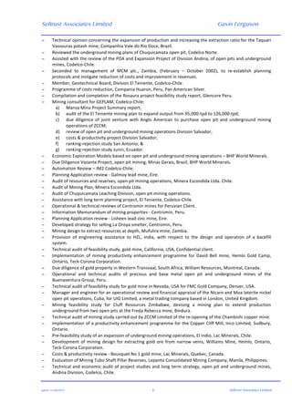 Seltrust Associates Limited Gavin Ferguson	
  
	
  
	
  
gafsal:-­‐11/06/2015	
   3	
   Seltrust Associates Limited	
  
− Technical	
  opinion	
  concerning	
  the	
  expansion	
  of	
  production	
  and	
  increasing	
  the	
  extraction	
  ratio	
  for	
  the	
  Taquari	
  
Vassouras	
  potash	
  mine,	
  Companhia	
  Vale	
  do	
  Rio	
  Doce,	
  Brazil.	
  
− Reviewed	
  the	
  underground	
  mining	
  plans	
  of	
  Chuquicamata	
  open	
  pit,	
  Codelco	
  Norte.	
  
− Assisted	
  with	
  the	
  review	
  of	
  the	
  PDA	
  and	
  Expansion	
  Project	
  of	
  Division	
  Andina,	
  of	
  open	
  pits	
  and	
  underground	
  
mines,	
  Codelco-­‐Chile.	
  
− Seconded	
   to	
   management	
   of	
   MCM	
   plc.,	
   Zambia,	
   (February	
   –	
   October	
   2002),	
   to	
   re-­‐establish	
   planning	
  
protocols	
  and	
  instigate	
  reduction	
  of	
  costs	
  and	
  improvement	
  in	
  revenues.	
  
− Member,	
  Geotechnical	
  Board,	
  Division	
  El	
  Teniente,	
  Codelco-­‐Chile.	
  
− Programme	
  of	
  costs	
  reduction,	
  Compania	
  Huaron,	
  Peru,	
  Pan	
  American	
  Silver.	
  
− Compilation	
  and	
  completion	
  of	
  the	
  Rosaura	
  project	
  feasibility	
  study	
  report,	
  Glencore	
  Peru.	
  
− Mining	
  consultant	
  for	
  GEPLAM,	
  Codelco-­‐Chile:	
  
a) Mansa	
  Mina	
  Project	
  Summary	
  report;	
  
b) audit	
  of	
  the	
  El	
  Teniente	
  mining	
  plan	
  to	
  expand	
  output	
  from	
  95,000-­‐tpd	
  to	
  126,000-­‐tpd;	
  
c) due	
   diligence	
   of	
   joint	
   venture	
   with	
   Anglo	
   American	
   to	
   purchase	
   open	
   pit	
   and	
   underground	
   mining	
  
operations	
  of	
  ZCCM;	
  
d) review	
  of	
  open	
  pit	
  and	
  underground	
  mining	
  operations	
  Division	
  Salvador;	
  
e) costs	
  &	
  productivity	
  project	
  Division	
  Salvador;	
  
f) ranking-­‐rejection	
  study	
  San	
  Antonio;	
  &	
  
g) ranking-­‐rejection	
  study	
  Junin,	
  Ecuador.	
  
− Economic	
  Exploration	
  Models	
  based	
  on	
  open	
  pit	
  and	
  underground	
  mining	
  operations	
  –	
  BHP	
  World	
  Minerals.	
  
− Due	
  Diligence	
  Vazante	
  Project,	
  open	
  pit	
  mining,	
  Minas	
  Gerais,	
  Brazil,	
  BHP	
  World	
  Minerals.	
  
− Automation	
  Review	
  –	
  IM2	
  Codelco-­‐Chile.	
  
− Planning	
  Application	
  review	
  -­‐	
  Galmoy	
  lead	
  mine,	
  Eire.	
  
− Audit	
  of	
  resources	
  and	
  reserves,	
  open	
  pit	
  mining	
  operations,	
  Minera	
  Escondida	
  Ltda.	
  Chile.	
  
− Audit	
  of	
  Mining	
  Plan,	
  Minera	
  Escondida	
  Ltda.	
  
− Audit	
  of	
  Chuquicamata	
  Leaching	
  Division,	
  open	
  pit	
  mining	
  operations.	
  
− Assistance	
  with	
  long	
  term	
  planning	
  project,	
  El	
  Teniente,	
  Codelco-­‐Chile.	
  
− Operational	
  &	
  technical	
  reviews	
  of	
  Centromin	
  mines	
  for	
  Peruvian	
  Client.	
  
− Information	
  Memorandum	
  of	
  mining	
  properties	
  -­‐	
  Centromin,	
  Peru.	
  
− Planning	
  Application	
  review	
  -­‐	
  Lisheen	
  lead-­‐zinc	
  mine,	
  Eire.	
  
− Developed	
  strategy	
  for	
  selling	
  La	
  Oroya	
  smelter,	
  Centromin,	
  Peru.	
  
− Mining	
  design	
  to	
  extract	
  resources	
  at	
  depth,	
  Mufulira	
  mine,	
  Zambia.	
  
− Provision	
   of	
   engineering	
   assistance	
   to	
   HZL,	
   India,	
   with	
   respect	
   to	
   the	
   design	
   and	
   operation	
   of	
   a	
   backfill	
  
system.	
  
− Technical	
  audit	
  of	
  feasibility	
  study,	
  gold	
  mine,	
  California,	
  USA,	
  Confidential	
  client.	
  
− Implementation	
   of	
   mining	
   productivity	
   enhancement	
   programme	
   for	
   David	
   Bell	
   mine,	
   Hemlo	
   Gold	
   Camp,	
  
Ontario,	
  Teck-­‐Corona	
  Corporation.	
  
− Due	
  diligence	
  of	
  gold	
  property	
  in	
  Western	
  Transvaal,	
  South	
  Africa,	
  William	
  Resources,	
  Montreal,	
  Canada.	
  
− Operational	
   and	
   technical	
   audits	
   of	
   precious	
   and	
   base	
   metal	
   open	
   pit	
   and	
   underground	
   mines	
   of	
   the	
  
Buenaventura	
  Group,	
  Peru.	
  
− Technical	
  audit	
  of	
  feasibility	
  study	
  for	
  gold	
  mine	
  in	
  Nevada,	
  USA	
  for	
  FMC	
  Gold	
  Company,	
  Denver,	
  USA.	
  
− Manager	
  and	
  engineer	
  for	
  an	
  operational	
  review	
  and	
  financial	
  appraisal	
  of	
  the	
  Nicaro	
  and	
  Moa	
  laterite	
  nickel	
  
open	
  pit	
  operations,	
  Cuba,	
  for	
  UIG	
  Limited,	
  a	
  metal	
  trading	
  company	
  based	
  in	
  London,	
  United	
  Kingdom.	
  
− Mining	
   feasibility	
   study	
   for	
   Cluff	
   Resources	
   Zimbabwe,	
   devising	
   a	
   mining	
   plan	
   to	
   extend	
   production	
  
underground	
  from	
  two	
  open	
  pits	
  at	
  the	
  Freda	
  Rebecca	
  mine,	
  Bindura.	
  
− Technical	
  audit	
  of	
  mining	
  study	
  carried	
  out	
  by	
  ZCCM	
  Limited	
  of	
  the	
  re-­‐opening	
  of	
  the	
  Chambishi	
  copper	
  mine.	
  
− Implementation	
  of	
  a	
  productivity	
  enhancement	
  programme	
  for	
  the	
  Copper	
  Cliff	
  Mill,	
  Inco	
  Limited,	
  Sudbury,	
  
Ontario.	
  
− Pre-­‐feasibility	
  study	
  of	
  an	
  expansion	
  of	
  underground	
  mining	
  operations,	
  El	
  Indio,	
  Lac	
  Minerals,	
  Chile.	
  
− Development	
  of	
  mining	
  design	
  for	
  extracting	
  gold	
  ore	
  from	
  narrow	
  veins,	
  Williams	
  Mine,	
  Hemlo,	
  Ontario,	
  
Teck-­‐Corona	
  Corporation.	
  
− Costs	
  &	
  productivity	
  review	
  -­‐	
  Bousquet	
  No	
  1	
  gold	
  mine,	
  Lac	
  Minerals,	
  Quebec,	
  Canada.	
  
− Evaluation	
  of	
  Mining	
  Tubo	
  Shaft	
  Pillar	
  Reserves,	
  Lepanto	
  Consolidated	
  Mining	
  Company,	
  Manila,	
  Philippines.	
  
− Technical	
  and	
  economic	
  audit	
  of	
  project	
  studies	
  and	
  long	
  term	
  strategy,	
  open	
  pit	
  and	
  underground	
  mines,	
  
Andina	
  Division,	
  Codelco,	
  Chile.	
  
 