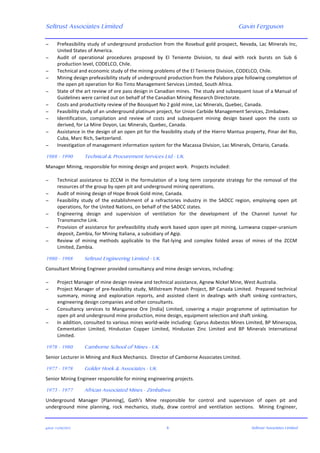Seltrust Associates Limited Gavin Ferguson	
  
	
  
	
  
gafsal:-­‐11/06/2015	
   4	
   Seltrust Associates Limited	
  
− Prefeasibility	
  study	
  of	
  underground	
  production	
  from	
  the	
  Rosebud	
  gold	
  prospect,	
  Nevada,	
  Lac	
  Minerals	
  Inc,	
  
United	
  States	
  of	
  America.	
  
− Audit	
   of	
   operational	
   procedures	
   proposed	
   by	
   El	
   Teniente	
   Division,	
   to	
   deal	
   with	
   rock	
   bursts	
   on	
   Sub	
   6	
  
production	
  level,	
  CODELCO,	
  Chile.	
  
− Technical	
  and	
  economic	
  study	
  of	
  the	
  mining	
  problems	
  of	
  the	
  El	
  Teniente	
  Division,	
  CODELCO,	
  Chile.	
  
− Mining	
  design	
  prefeasibility	
  study	
  of	
  underground	
  production	
  from	
  the	
  Palabora	
  pipe	
  following	
  completion	
  of	
  
the	
  open	
  pit	
  operation	
  for	
  Rio	
  Tinto	
  Management	
  Services	
  Limited,	
  South	
  Africa.	
  
− State	
  of	
  the	
  art	
  review	
  of	
  ore	
  pass	
  design	
  in	
  Canadian	
  mines.	
  	
  The	
  study	
  and	
  subsequent	
  issue	
  of	
  a	
  Manual	
  of	
  
Guidelines	
  were	
  carried	
  out	
  on	
  behalf	
  of	
  the	
  Canadian	
  Mining	
  Research	
  Directorate.	
  
− Costs	
  and	
  productivity	
  review	
  of	
  the	
  Bousquet	
  No	
  2	
  gold	
  mine,	
  Lac	
  Minerals,	
  Quebec,	
  Canada.	
  
− Feasibility	
  study	
  of	
  an	
  underground	
  platinum	
  project,	
  for	
  Union	
  Carbide	
  Management	
  Services,	
  Zimbabwe.	
  
− Identification,	
   compilation	
   and	
   review	
   of	
   costs	
   and	
   subsequent	
   mining	
   design	
   based	
   upon	
   the	
   costs	
   so	
  
derived,	
  for	
  La	
  Mine	
  Doyon,	
  Lac	
  Minerals,	
  Quebec,	
  Canada.	
  
− Assistance	
  in	
  the	
  design	
  of	
  an	
  open	
  pit	
  for	
  the	
  feasibility	
  study	
  of	
  the	
  Hierro	
  Mantua	
  property,	
  Pinar	
  del	
  Rio,	
  
Cuba,	
  Marc	
  Rich,	
  Switzerland.	
  
− Investigation	
  of	
  management	
  information	
  system	
  for	
  the	
  Macassa	
  Division,	
  Lac	
  Minerals,	
  Ontario,	
  Canada.	
  
	
  
1988 - 1990 Technical & Procurement Services Ltd - UK
Manager	
  Mining,	
  responsible	
  for	
  mining	
  design	
  and	
  project	
  work.	
  	
  Projects	
  included:	
  
	
  
− Technical	
  assistance	
  to	
  ZCCM	
  in	
  the	
  formulation	
  of	
  a	
  long	
  term	
  corporate	
  strategy	
  for	
  the	
  removal	
  of	
  the	
  
resources	
  of	
  the	
  group	
  by	
  open	
  pit	
  and	
  underground	
  mining	
  operations.	
  
− Audit	
  of	
  mining	
  design	
  of	
  Hope	
  Brook	
  Gold	
  mine,	
  Canada.	
  
− Feasibility	
   study	
   of	
   the	
   establishment	
   of	
   a	
   refractories	
   industry	
   in	
   the	
   SADCC	
   region,	
   employing	
   open	
   pit	
  
operations,	
  for	
  the	
  United	
  Nations,	
  on	
  behalf	
  of	
  the	
  SADCC	
  states.	
  
− Engineering	
   design	
   and	
   supervision	
   of	
   ventilation	
   for	
   the	
   development	
   of	
   the	
   Channel	
   tunnel	
   for	
  
Transmanche	
  Link.	
  
− Provision	
  of	
  assistance	
  for	
  prefeasibility	
  study	
  work	
  based	
  upon	
  open	
  pit	
  mining,	
  Lumwana	
  copper-­‐uranium	
  
deposit,	
  Zambia,	
  for	
  Mining	
  Italiana,	
  a	
  subsidiary	
  of	
  Agip.	
  
− Review	
   of	
   mining	
   methods	
   applicable	
   to	
   the	
   flat-­‐lying	
   and	
   complex	
   folded	
   areas	
   of	
   mines	
   of	
   the	
   ZCCM	
  
Limited,	
  Zambia.	
  
	
  
1980 - 1988 Seltrust Engineering Limited - UK
Consultant	
  Mining	
  Engineer	
  provided	
  consultancy	
  and	
  mine	
  design	
  services,	
  including:	
  
	
  
− Project	
  Manager	
  of	
  mine	
  design	
  review	
  and	
  technical	
  assistance,	
  Agnew	
  Nickel	
  Mine,	
  West	
  Australia.	
  
− Project	
  Manager	
  of	
  pre-­‐feasibility	
  study,	
  Millstream	
  Potash	
  Project,	
  BP	
  Canada	
  Limited.	
  	
  Prepared	
  technical	
  
summary,	
   mining	
   and	
   exploration	
   reports,	
   and	
   assisted	
   client	
   in	
   dealings	
   with	
   shaft	
   sinking	
   contractors,	
  
engineering	
  design	
  companies	
  and	
  other	
  consultants.	
  
− Consultancy	
   services	
   to	
   Manganese	
   Ore	
   [India]	
   Limited,	
   covering	
   a	
   major	
   programme	
   of	
   optimisation	
   for	
  
open	
  pit	
  and	
  underground	
  mine	
  production,	
  mine	
  design,	
  equipment	
  selection	
  and	
  shaft	
  sinking.	
  
− In	
  addition,	
  consulted	
  to	
  various	
  mines	
  world-­‐wide	
  including:	
  Cyprus	
  Asbestos	
  Mines	
  Limited,	
  BP	
  Mineraçoa,	
  
Cementation	
   Limited,	
   Hindustan	
   Copper	
   Limited,	
   Hindustan	
   Zinc	
   Limited	
   and	
   BP	
   Minerals	
   International	
  
Limited.	
  
	
  
1978 - 1980 Camborne School of Mines - UK
Senior	
  Lecturer	
  in	
  Mining	
  and	
  Rock	
  Mechanics.	
  	
  Director	
  of	
  Camborne	
  Associates	
  Limited.	
  
	
  
1977 - 1978 Golder Hoek & Associates - UK
Senior	
  Mining	
  Engineer	
  responsible	
  for	
  mining	
  engineering	
  projects.	
  
	
  
1973 - 1977 African Associated Mines - Zimbabwe
Underground	
   Manager	
   [Planning],	
   Gath's	
   Mine	
   responsible	
   for	
   control	
   and	
   supervision	
   of	
   open	
   pit	
   and	
  
underground	
   mine	
   planning,	
   rock	
   mechanics,	
   study,	
   draw	
   control	
   and	
   ventilation	
   sections.	
   	
   Mining	
   Engineer,	
  
 