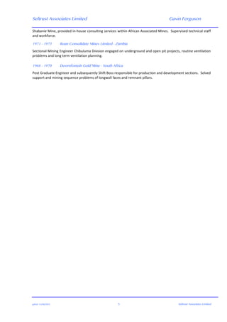 Seltrust Associates Limited Gavin Ferguson	
  
	
  
	
  
gafsal:-­‐11/06/2015	
   5	
   Seltrust Associates Limited	
  
Shabanie	
  Mine,	
  provided	
  in-­‐house	
  consulting	
  services	
  within	
  African	
  Associated	
  Mines.	
  	
  Supervised	
  technical	
  staff	
  
and	
  workforce.	
  
	
  
1971 - 1973 Roan Consolidate Mines Limited - Zambia
Sectional	
  Mining	
  Engineer	
  Chibuluma	
  Division	
  engaged	
  on	
  underground	
  and	
  open	
  pit	
  projects,	
  routine	
  ventilation	
  
problems	
  and	
  long	
  term	
  ventilation	
  planning.	
  
	
  
1968 - 1970 Doornfontein Gold Mine - South Africa
Post	
  Graduate	
  Engineer	
  and	
  subsequently	
  Shift	
  Boss	
  responsible	
  for	
  production	
  and	
  development	
  sections.	
  	
  Solved	
  
support	
  and	
  mining	
  sequence	
  problems	
  of	
  longwall	
  faces	
  and	
  remnant	
  pillars.	
  
	
  
 