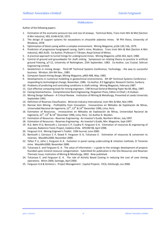 Seltrust Associates Limited Gavin Ferguson	
  
	
  
	
  
gafsal:-­‐11/06/2015	
   6	
   Seltrust Associates Limited	
  
Publications
Author	
  of	
  the	
  following	
  papers:	
  
	
  
1. Estimation	
  of	
  the	
  economic	
  pressure	
  loss	
  and	
  size	
  of	
  airways.	
  	
  Technical	
  Note,	
  Trans	
  Instn	
  Min	
  &	
  Met	
  [Section	
  
A	
  Min	
  Industry],	
  V83,	
  A148-­‐A150,	
  1973.	
  
2. The	
   design	
   of	
   support	
   systems	
   for	
   excavations	
   in	
   chrysotile	
   asbestos	
   mines.	
   	
   M	
   Phil	
   thesis,	
   University	
   of	
  
Rhodesia,	
  1978.	
  
3. Optimisation	
  of	
  block	
  caving	
  within	
  a	
  complex	
  environment.	
  	
  Mining	
  Magazine,	
  p126-­‐139,	
  Feb,	
  1979.	
  
4. Prediction	
  of	
  progressive	
  hangingwall	
  caving,	
  Gath's	
  mine,	
  Rhodesia.	
  	
  Trans	
  Instn	
  Min	
  &	
  Met	
  [Section	
  A	
  Min	
  
Industry],	
  A82-­‐A105.	
  	
  Co-­‐Author,	
  Professor	
  E	
  T	
  Brown,	
  Royal	
  School	
  of	
  Mines.	
  
5. A	
  practical	
  approach	
  to	
  tunnel	
  linings	
  for	
  underground	
  mines.	
  	
  Mining	
  Magazine,	
  p356-­‐363,	
  April,	
  1980.	
  
6. Control	
  of	
  ground	
  and	
  groundwater	
  for	
  shaft	
  sinking.	
  	
  Symposium	
  on	
  relating	
  theory	
  to	
  practice	
  in	
  artificial	
  
ground	
   freezing,	
   p7-­‐12,	
   University	
   of	
   Nottingham,	
   25th	
   September,	
   1983.	
   	
   Co-­‐Author,	
   Leo	
   Crystal,	
   Seltrust	
  
Engineering	
  Limited.	
  
7. Geotechnics	
  in	
  mining	
  design.	
  	
  Third	
  BP	
  Technical	
  Systems	
  Conference,	
  Technology	
  -­‐	
  the	
  way	
  to	
  successful	
  
business.	
  	
  Windsor,	
  6th-­‐9th	
  Nov.,	
  1983.	
  
8. Computer-­‐based	
  mining	
  design,	
  Mining	
  Magazine,	
  p403-­‐408,	
  May,	
  1985.	
  
9. Developments	
  in	
  numerical	
  modelling	
  in	
  geotechnical	
  environments.	
  	
  4th	
  BP	
  Technical	
  Systems	
  Conference	
  -­‐	
  
responding	
  to	
  technological	
  change,	
  November,	
  1986.	
  	
  Co-­‐Author,	
  R	
  E	
  Eggington,	
  Research	
  Centre,	
  Sunbury.	
  
10. Problems	
  of	
  predicting	
  and	
  controlling	
  conditions	
  in	
  shaft	
  sinking.	
  	
  Mining	
  Magazine,	
  February	
  1987.	
  
11. Cost	
  effective	
  computing	
  tools	
  for	
  mining	
  engineers.	
  	
  CIM	
  Annual	
  General	
  Meeting	
  Paper	
  No	
  60,	
  May,	
  1987.	
  
12. Caving	
  Geomechanics.	
  	
  Comprehensive	
  Rock	
  Engineering,	
  Pergamon	
  Press,	
  Editor-­‐in-­‐Chief,	
  J	
  A	
  Hudson.	
  
13. Mining	
  Design	
  Software	
  -­‐	
  A	
  Critical	
  Review.	
  	
  Institution	
  of	
  Mining	
  &	
  Metallurgy,	
  Presented	
  at	
  Leeds	
  University	
  
September	
  1991.	
  
14. Definition	
  of	
  Reserves	
  Classification.	
  	
  Minerals	
  Industry	
  International,	
  Instn	
  Min	
  &	
  Met,	
  Nov	
  1994.	
  
15. Narrow	
   Vein	
   Mining	
   -­‐	
   Profitability	
   from	
   Innovation.	
   	
   Innovaciónes	
   en	
   Métodos	
   de	
   Explotación	
   de	
   Minas,	
  
Universidad	
  Nacional	
  de	
  Ingeniería,	
  12
th
,	
  13
th
	
  &	
  14
th
	
  December	
  1996,	
  Lima,	
  Perú.	
  
16. Estimation	
   of	
   Resources.	
   	
   Innovaciónes	
   en	
   Métodos	
   de	
   Explotación	
   de	
   Minas,	
   Universidad	
   Nacional	
   de	
  
Ingeniería,	
  12
th
,	
  13
th
	
  &	
  14
th
	
  December	
  1996,	
  Lima,	
  Perú.	
  	
  Co-­‐Author	
  A.	
  Warden.	
  
17. Estimation	
  of	
  Resources	
  -­‐	
  Reserves	
  Engineering	
  -­‐	
  An	
  Investor’s	
  Guide,	
  Northern	
  Miner,	
  July	
  1997.	
  
18. Estimation	
  of	
  Resources	
  -­‐	
  Reserves	
  Engineering	
  -­‐	
  An	
  Investor’s	
  Guide,	
  Min.	
  Magazine,	
  Sept	
  1997.	
  
19. R.G.	
  Behn	
  R	
  G,	
  Beniscelli	
  J,	
  Carrasco	
  C	
  P,	
  Cuadra	
  P,	
  Ferguson	
  G	
  A.	
  	
  Estimation	
  of	
  resources	
  &	
  engineering	
  of	
  
reserves,	
  Radomiro	
  Tomic	
  Project,	
  Codelco-­‐Chile.	
  	
  APCOM	
  98,	
  April	
  1998.	
  
20. Ferguson	
  G	
  A.	
  	
  Mining	
  Engineer’s	
  Toolkit.	
  	
  CSM	
  Journal,	
  June	
  2000.	
  
21. Beniscelli	
   J,	
   Carrasco	
   C	
   P,	
   Dowd	
   P,	
   Ferguson	
   G	
   A,	
   Tulcanaza	
   E.	
   	
   Estimation	
   of	
   resources	
   &	
   conversion	
   to	
  
reserves.	
  	
  MassMin2000,	
  November	
  2000.	
  
22. Yáñez	
  P	
  U,	
  Jofre	
  J,	
  Ferguson	
  G	
  A.	
  	
  Evolution	
  in	
  panel	
  caving	
  undercutting	
  &	
  initiation	
  methods,	
  El	
  Teniente	
  
mine.	
  	
  MassMin2000,	
  November	
  2000.	
  
23. Tulcanaza	
  E.	
  and	
  Ferguson	
  G.	
  A.	
  	
  The	
  value	
  of	
  information	
  –	
  a	
  guide	
  to	
  the	
  strategic	
  development	
  of	
  projects	
  
founded	
  upon	
  mineral	
  resource	
  categorization.	
  	
  Submitted	
  for	
  publication	
  in	
  the	
  Ore	
  Resources	
  and	
  Reserves	
  
Thematic	
  Issue,	
  Institution	
  of	
  Mining	
  &	
  Metallurgy,	
  2002.	
  	
  Now	
  published.	
  
24. Tulcanaza	
   E.	
   and	
   Ferguson	
   G.	
   A.	
   	
   The	
   role	
   of	
   Activity	
   Based	
   Costing	
   in	
   reducing	
   the	
   cost	
   of	
   cave	
   mining	
  
operations.	
  	
  Minin	
  2004,	
  Santiago,	
  April	
  2004.	
  
25. Ferguson	
  G.A	
  &	
  Zenteno	
  L.	
  	
  Project	
  Management	
  -­‐	
  Capital	
  Projects.	
  	
  EICG,	
  Edinburgh,	
  Jun	
  2006.	
  
 