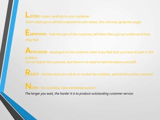 LISTEN -Listen carefully to your customer.
Don't interrupt or tell the customer to calm down, this will only ignite the anger.
EMPATHISE - Feel the pain of the customer, tell them that you can understand how
they feel.
APOLOGISE - Apologise to the customer, even if you feel that you have no part in the
problem.
Do not blame the customer, but there is no need to take the blame yourself!
REACT - Decide what you will do to resolve the problem, and tell this to the customer.
NOW! - Do not delay.Take immediate action!
The longer you wait, the harder it is to produce outstanding customer service.
 
