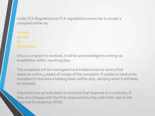 Under FCA Regulations an FCA regulated business has to accept a
complaint either by
Verbally
Written
Or
Face to Face
Once a complaint is received, it will be acknowledged in writing via
email/letter within 2working days.
The complaint will be investigated and endeavoured to send a final
response within 4 weeks of receipt of the complaint. If unable to resolve the
complaint in this time a holding letter will be sent, advising when it will likely
be resolved.
A business has up to 8 weeks to send the final response to a customer, if
they are unhappy with the final response they may refer their case to the
Financial Ombudsman (FOS)
 