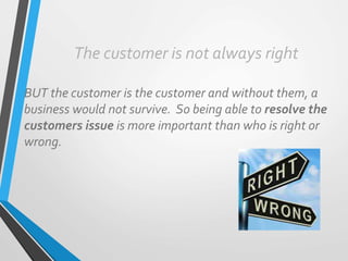 The customer is not always right
BUT the customer is the customer and without them, a
business would not survive. So being able to resolve the
customers issue is more important than who is right or
wrong.
 