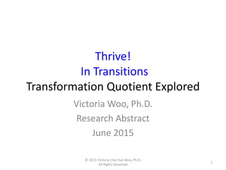 Thrive!
In Transitions
Transformation Quotient Explored
Victoria Woo, Ph.D.
Research Abstract
June 2015
1
© 2015 Victoria Choi Yue Woo, Ph.D.
All Rights Reserved
 