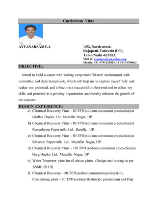 Curriculum Vitae
AYYANARSAMY.A 1/52, North street,
Rajapatti, Tuticorin (DT),
Tamil Nadu -626202.
Mail id: ayyanarsamy@yahoo.com
Mobile: +91-9791129824, +91-9176788663
OBJECTIVE:
Intend to build a career with leading corporateof hi-tech environment with
committed and dedicated people, which will help me to explore myself fully and
realize my potential, and to become a successfulprofessional and to utilize my
skills and potential in a growing organization and thereby enhance the growth of
the concern.
DESIGN EXPERIENCE:
a) Chemical Recovery Plant – 80 TPD (sodium coronation production) at
Bindlas Duplex Ltd, Muzaffar Nagar, UP.
b) Chemical Recovery Plant – 80 TPD (sodium coronation production) at
Ramashyma Paper mills Ltd, Bareilly, UP.
c) Chemical Recovery Plant – 80 TPD (sodium coronation production) at
Silverton Paper mills Ltd, Muzaffar Nagar, UP.
d) Chemical Recovery Plant – 150 TPD (sodium coronation production)at
Garg Duplex Ltd, Muzaffar Nagar, UP
e) Water Treatment plant for all above plants. (Design and routing as per
ASME B31.9)
f) Chemical Recovery – 80 TPD (sodium coronation production),
Caustizising plant – 50 TPD (sodium Hydroxide production) and Pulp
 