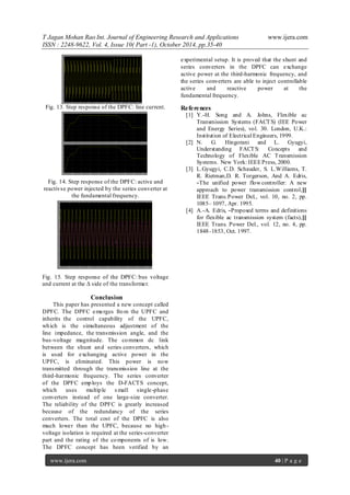 T Jagan Mohan Rao Int. Journal of Engineering Research and Applications www.ijera.com
ISSN : 2248-9622, Vol. 4, Issue 10( Part -1), October 2014, pp.35-40
www.ijera.com 40 | P a g e
Fig. 13. Step response of the DPFC: line current.
Fig. 14. Step response of the DPFC: active and
reactivse power injected by the series converter at
the fundamental frequency.
Fig. 15. Step response of the DPFC: bus voltage
and current at the Δ side of the transformer.
Conclusion
This paper has presented a new concept called
DPFC. The DPFC emerges from the UPFC and
inherits the control capability of the UPFC,
which is the simultaneous adjustment of the
line impedance, the transmission angle, and the
bus-voltage magnitude. The common dc link
between the shunt and series converters, which
is used for exchanging active power in the
UPFC, is eliminated. This power is now
transmitted through the transmission line at the
third-harmonic frequency. The series converter
of the DPFC employs the D-FACTS concept,
which uses multiple s mall single-phase
converters instead of one large-size converter.
The reliability of the DPFC is greatly increased
because of the redundancy of the series
converters. The total cost of the DPFC is also
much lower than the UPFC, because no high-
voltage isolation is required at the series-converter
part and the rating of the components of is low.
The DPFC concept has been verified by an
experimental setup. It is proved that the shunt and
series converters in the DPFC can exchange
active power at the third-harmonic frequency, and
the series converters are able to inject controllable
active and reactive power at the
fundamental frequency.
References
[1] Y.-H. Song and A. Johns, Flexible ac
Transmission Systems (FACTS) (IEE Power
and Energy Series), vol. 30. London, U.K.:
Institution of Electrical Engineers, 1999.
[2] N. G. Hingorani and L. Gyugyi,
Understanding FACTS: Concepts and
Technology of Flexible AC Transmission
Systems. New York: IEEEPress, 2000.
[3] L.Gyugyi, C.D. Schauder, S. L.Williams, T.
R. Rietman,D. R. Torgerson, And A. Edris,
―The unified power flow controller: A new
approach to power transmission control,‖
IEEE Trans.Power Del., vol. 10, no. 2, pp.
1085– 1097, Apr. 1995.
[4] A.-A. Edris, ―Proposed terms and definitions
for flexible ac transmission system (facts),‖
IEEE Trans. Power Del., vol. 12, no. 4, pp.
1848–1853, Oct. 1997.
 