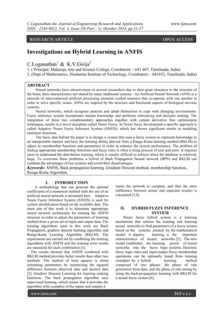 C.Loganathan Int. Journal of Engineering Research and Applications www.ijera.com
ISSN : 2248-9622, Vol. 4, Issue 10( Part - 5), October 2014, pp.31-37
www.ijera.com 31|P a g e
Investigations on Hybrid Learning in ANFIS
C.Loganathan1
& K.V.Girija2
1. ( Principal, Maharaja Arts and Science College, Coimbatore – 641 407, Tamilnadu, India)
2. (Dept of Mathematics, Hindustan Institute of Technology, Coimbatore – 641032, Tamilnadu, India)
ABSTRACT
Neural networks have attractiveness to several researchers due to their great closeness to the structure of
the brain, their characteristics not shared by many traditional systems. An Artificial Neural Network (ANN) is a
network of interconnected artificial processing elements (called neurons) that co-operate with one another in
order to solve specific issues. ANNs are inspired by the structure and functional aspects of biological nervous
systems.
Neural networks, which recognize patterns and adopt themselves to cope with changing environments.
Fuzzy inference system incorporates human knowledge and performs inferencing and decision making. The
integration of these two complementary approaches together with certain derivative free optimization
techniques, results in a novel discipline called Neuro Fuzzy. In Neuro fuzzy development a specific approach is
called Adaptive Neuro Fuzzy Inference System (ANFIS), which has shown significant results in modeling
nonlinear functions.
The basic idea behind the paper is to design a system that uses a fuzzy system to represent knowledge in
an interpretable manner and have the learning ability derived from a Runge-Kutta learning method (RKLM) to
adjust its membership functions and parameters in order to enhance the system performance. The problem of
finding appropriate membership functions and fuzzy rules is often a tiring process of trial and error. It requires
users to understand the data before training, which is usually difficult to achieve when the database is relatively
large. To overcome these problems, a hybrid of Back Propagation Neural network (BPN) and RKLM can
combine the advantages of two systems and avoid their disadvantages.
Keywords: ANFIS, Back propagation learning ,Gradient Descent method, membership function,
Runge-Kutta Algorithm,
I. INTRODUCTION
A methodology that can generate the optimal
coefficients of a numerical method with the use of an
artificial neural network is presented here. Adaptive
Neuro Fuzzy Inference System (ANFIS) is used for
system identification based on the available data. The
main aim of this work is to determine appropriate
neural network architecture for training the ANFIS
structure in order to adjust the parameters of learning
method from a given set of input and output data. The
training algorithms used in this work are Back
Propagation, gradient descent learning algorithm and
Runge-Kutta Learning Algorithm (RKLM). The
experiments are carried out by combining the training
algorithms with ANFIS and the training error results
are measured for each combination [1].
The results showed that ANFIS combined with
RKLM method provides better results than other two
methods. The method of least squares is about
estimating parameters by minimizing the squared
difference between observed data and desired data
[2]. Gradient Descent Learning for learning ranking
functions. The back propagation algorithm uses
supervised learning, which means that it provides the
algorithm with examples of the inputs and outputs it
wants the network to compute, and then the error
(difference between actual and expected results) is
calculated [3,4].
II. HYBRID FUZZY INFERENCE
SYSTEM
Neuro fuzzy hybrid system is a learning
mechanism that utilizes the training and learning
neural networks to find parameters of a fuzzy system
based on the systems created by the mathematical
model. A daptive learning is the important
characteristics of neural networks [5]. The new
model establishes the learning power of neural
networks into the fuzzy logic systems. Heuristic
fuzzy logic rules and input-output fuzzy membership
operations can be optimally tuned from training
examples by a hybrid learning method
composed of two phases: the phase of rule
generation from data, and the phase of rule tuning by
using the back-propagation learning with RKLM for
a neural fuzzy system [6].
RESEARCH ARTICLE OPEN ACCESS
 