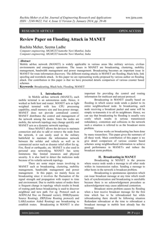 Ruchita Meher et al Int. Journal of Engineering Research and Applications
ISSN : 2248-9622, Vol. 4, Issue 1( Version 2), January 2014, pp. 39-46

RESEARCH ARTICLE

ww.ijera.com

OPEN ACCESS

Review Paper on Flooding Attack in MANET
Ruchita Meher, Seema Ladhe
Computer engineering, MGMCET kamothe Navi Mumbai, India
Computer engineering, MGMCET kamothe Navi Mumbai, India

Abstract
Mobile ad-hoc network (MANET) is widely applicable in various areas like military services, civilian
environments and emergency operations. The issues in MANET are broadcasting, clustering, mobility
management, bandwidth management and power management. Broadcasting becomes an important issue in
MANET for route information discovery. The different routing attacks in MANET are flooding, black hole, link
spoofing and wormhole attack. In this paper we are representing works proposed by various author on flooding
attack. Our contribution in this paper is that we have presented details comparison of various counter based
schemes.
Keywords: Broadcasting, Black hole, Flooding, MANET

I. Introduction
In Mobile ad-hoc network (MANET), each
mobile terminal is an autonomous node. Hence, it
worked as both host and router. MANET acts as light
weighted terminal with less CPU processing
capability, small memory size and less power storage.
MANET does not provide centralized control.
MANET distributes the control and management of
the network among the nodes. Since the nodes are
mobile, the network topology may change quickly and
MANET acts as a dynamic network topology.
Since MANET allows the devices to maintain
connection and also to add or remove the node from
the network, it can easily used in the military
battlefield to maintain the information network
between the solider and vehicle as well as in
commercial sector such as disaster relief effort for eg.
Fire, flood or earthquake, etc. MANET is also used in
personal area networking. MANET has some
limitations like limited resources and physical
security. It is also hard to detect the malicious node
because of its volatile network topology.
There are some major issues involving in
MANET such as broadcasting, clustering, mobility
management, bandwidth management and power
management. In this paper, we mainly focus on
broadcasting since it involves the fluctuation of the
signal strength and propagation with respect to time
and environment. Due to mobile nature of nodes there
is frequent change in topology which results in break
of routing path hence broadcasting is used to discover
neighbour and new path. For eg. Protocol such as
AODV(Ad Hoc on Demand vector), DSR(Dynamic
Source Routing), ZRP(Zone Routing protocol) and
LAR(Location Aided Routing) use broadcasting to
establish routes. Broadcasting in MANET is also
www.ijera.com

important for providing the control and routing
information for multicast and unicast protocol.
Broadcasting in MANET usually based on
flooding in which source node sends a packet to its
entire neighbourhood node. In broadcasting, each
node receiving a broadcast packet and same will be
simply re-transmits it to all its neighbours. Hence, we
can say that broadcasting by flooding is usually very
costly which results in serious transmission
redundancy, contention and collisions in the network
such a situation is referred to as the broadcast storm
problem.
Various works on broadcasting has been done
by many researchers. This paper gives the summary of
all these work. Main contribution of this paper is we
give detail comparison of various counter based
schemes using neighbourhood information to achieve
good performance in MANETs and reduce the
broadcast storm problem.

II. Broadcasting in MANET
Broadcasting in MANET is the process
where source node sends a message to all other node
within its transmission radius. Sending a message to
other hosts in the network is broadcast problem.
Broadcasting is spontaneous operation which
can issue broadcast message at any time which result
lack of synchronization and broadcasting is unreliable
because there is no acknowledgement procedure as
acknowledgement may cause additional contention.
Broadcast storm problem causes by flooding
when a host receive broadcast message for the first
time which has to be rebroadcasted but while
rebroadcasting there should be following situation
Redundant rebroadcast at the time to rebroadcast a
broadcast message in mobile host already has the
message.
39 | P a g e

 